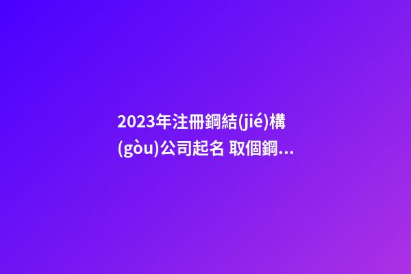 2023年注冊鋼結(jié)構(gòu)公司起名 取個鋼結(jié)構(gòu)公司名字